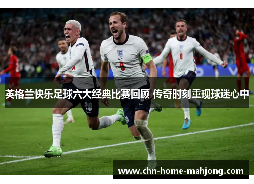 英格兰快乐足球六大经典比赛回顾 传奇时刻重现球迷心中