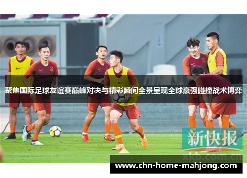 聚焦国际足球友谊赛巅峰对决与精彩瞬间全景呈现全球豪强碰撞战术博弈