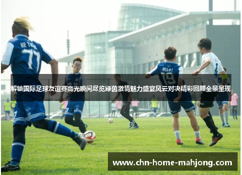 解锁国际足球友谊赛高光瞬间尽览绿茵激情魅力盛宴风云对决精彩回顾全景呈现