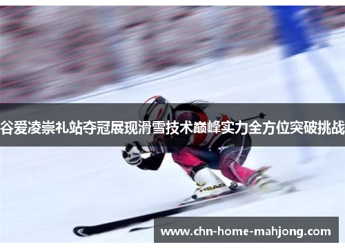 谷爱凌崇礼站夺冠展现滑雪技术巅峰实力全方位突破挑战
