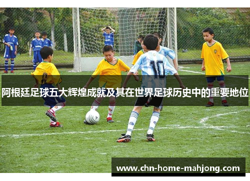 阿根廷足球五大辉煌成就及其在世界足球历史中的重要地位