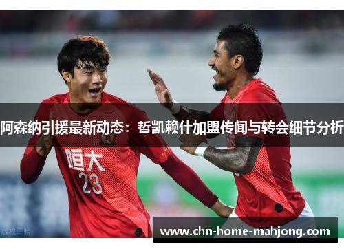 阿森纳引援最新动态：哲凯赖什加盟传闻与转会细节分析
